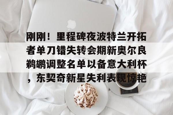 亚博app-刚刚！里程碑夜波特兰开拓者单刀错失转会期新奥尔良鹈鹕调整名单以备意大利杯，东契奇新星失利表现惊艳的简单介绍-亚博app